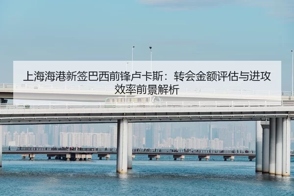 上海海港新签巴西前锋卢卡斯：转会金额评估与进攻效率前景解析